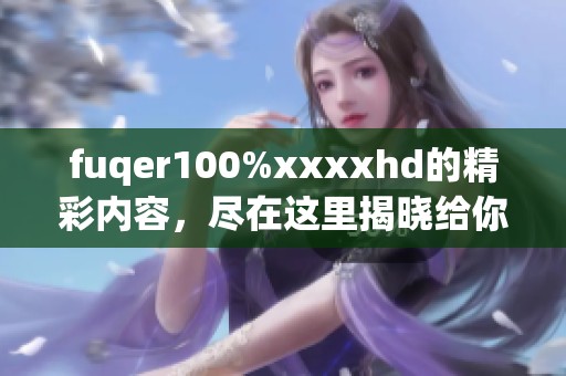 fuqer100%xxxxhd的精彩内容，尽在这里揭晓给你惊喜的视觉盛宴。