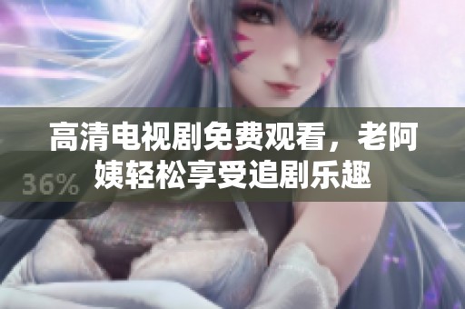 高清电视剧免费观看，老阿姨轻松享受追剧乐趣