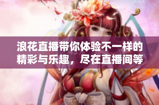 浪花直播带你体验不一样的精彩与乐趣，尽在直播间等你加入