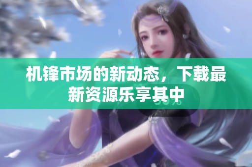机锋市场的新动态，下载最新资源乐享其中