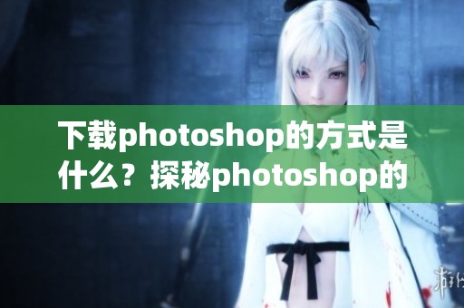 下载photoshop的方式是什么？探秘photoshop的下载流程与技巧分享