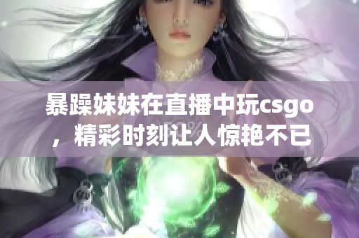 暴躁妹妹在直播中玩csgo，精彩时刻让人惊艳不已