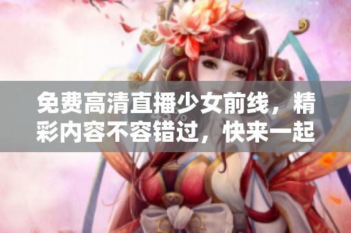免费高清直播少女前线，精彩内容不容错过，快来一起欣赏吧！