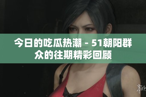 今日的吃瓜热潮 - 51朝阳群众的往期精彩回顾