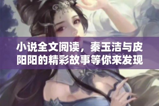 小说全文阅读，秦玉洁与皮阳阳的精彩故事等你来发现