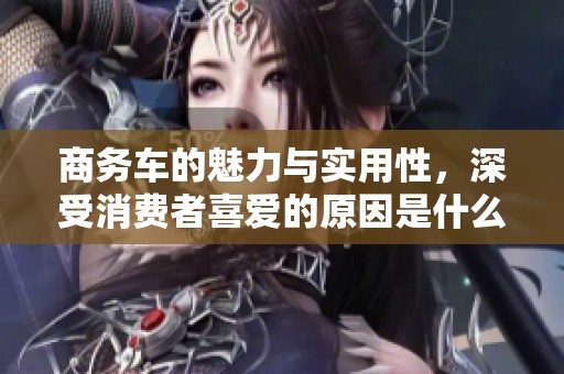 商务车的魅力与实用性，深受消费者喜爱的原因是什么