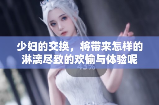 少妇的交换，将带来怎样的淋漓尽致的欢愉与体验呢
