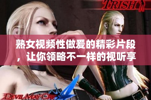 熟女视频性做爰的精彩片段，让你领略不一样的视听享受