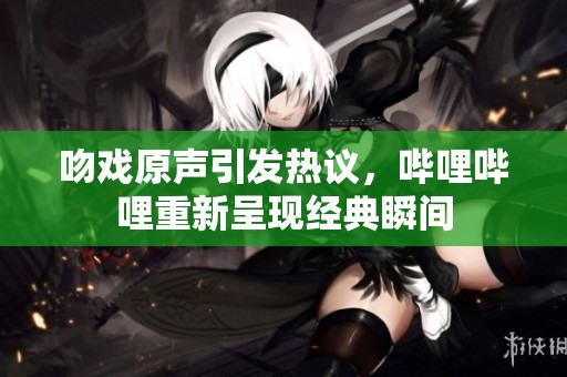吻戏原声引发热议，哔哩哔哩重新呈现经典瞬间