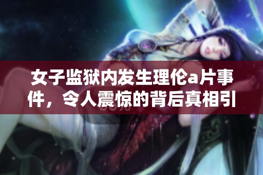 女子监狱内发生理伦**事件，令人震惊的背后真相引发广泛关注