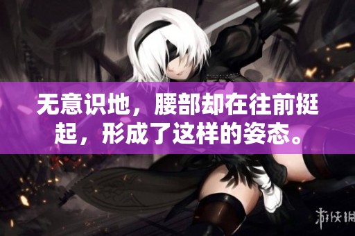 无意识地，腰部却在往前挺起，形成了这样的姿态。