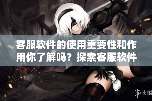客服软件的使用重要性和作用你了解吗？探索客服软件带来的效益与优势