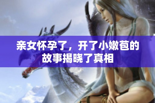 亲女怀孕了，开了小嫩苞的故事揭晓了真相