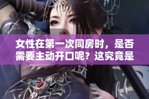 女性在第一次同房时，是否需要主动开口呢？这究竟是怎样的体验？