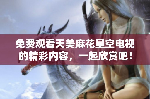 免费观看天美麻花星空电视的精彩内容，一起欣赏吧！