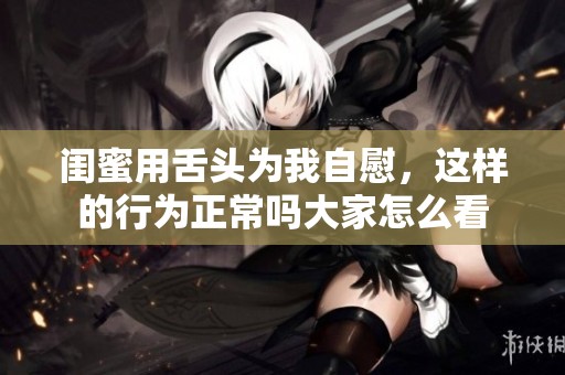 闺蜜用舌头为我自慰，这样的行为正常吗大家怎么看