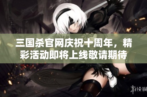 三国杀官网庆祝十周年，精彩活动即将上线敬请期待