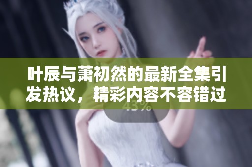 叶辰与萧初然的最新全集引发热议，精彩内容不容错过