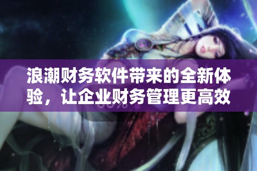 浪潮财务软件带来的全新体验，让企业财务管理更高效便捷