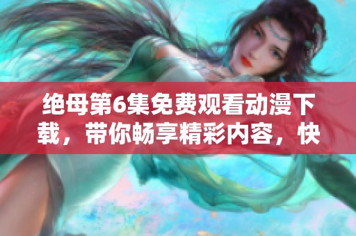 绝母第6集免费观看动漫下载，带你畅享精彩内容，快来体验吧！