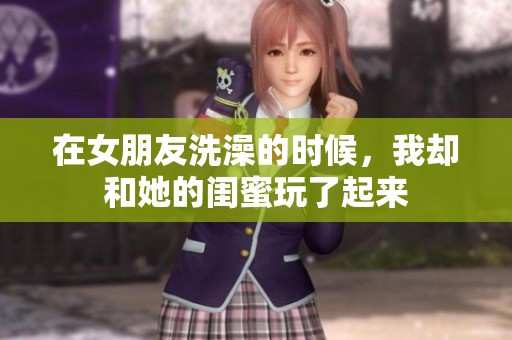 在女朋友洗澡的时候，我却和她的闺蜜玩了起来