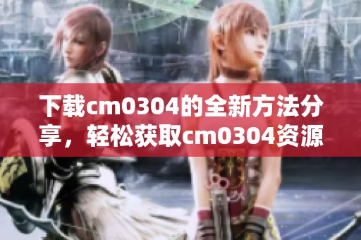 下载cm0304的全新方法分享，轻松获取cm0304资源的技巧别错过！