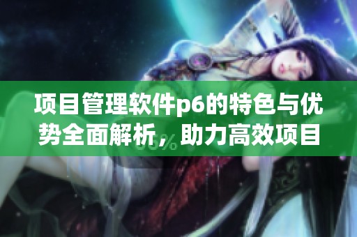 项目管理软件p6的特色与优势全面解析，助力高效项目执行和管理