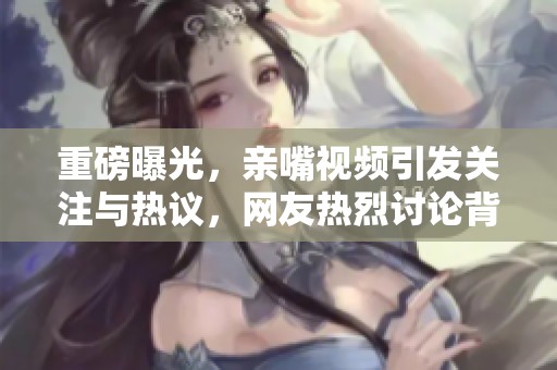 重磅曝光，亲嘴视频引发关注与热议，网友热烈讨论背后故事。