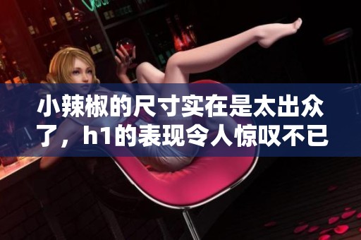 小辣椒的尺寸实在是太出众了，h1的表现令人惊叹不已