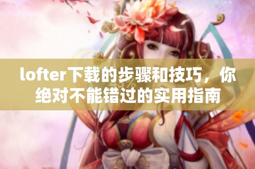 lofter下载的步骤和技巧，你绝对不能错过的实用指南