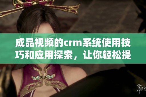 成品视频的crm系统使用技巧和应用探索，让你轻松提升管理效率