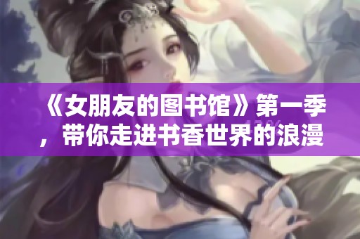 《女朋友的图书馆》第一季，带你走进书香世界的浪漫故事