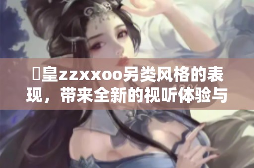 嘼皇zzxxoo另类风格的表现，带来全新的视听体验与感受