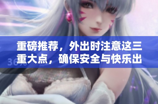 重磅推荐，外出时注意这三重大点，确保安全与快乐出行！