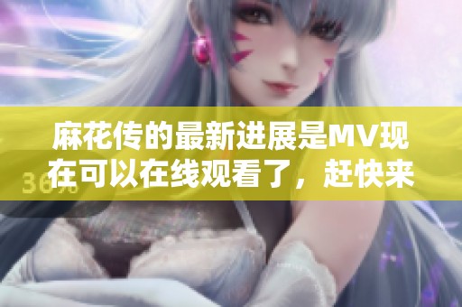 麻花传的最新进展是MV现在可以在线观看了，赶快来看看吧