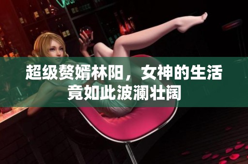 超级赘婿林阳，女神的生活竟如此波澜壮阔