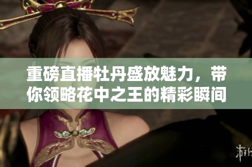 重磅直播牡丹盛放魅力，带你领略花中之王的精彩瞬间