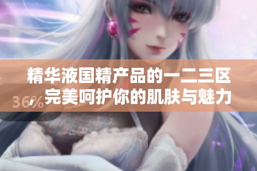 精华液国精产品的一二三区，完美呵护你的肌肤与魅力
