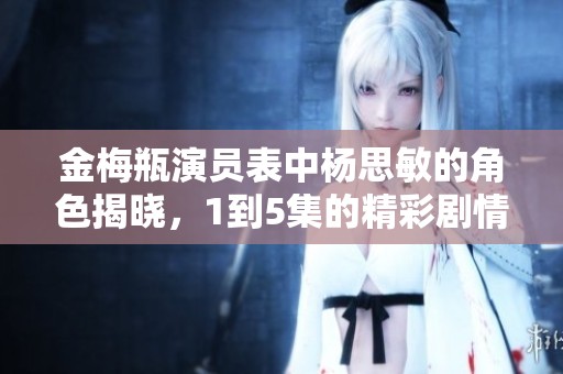 金梅瓶演员表中杨思敏的角色揭晓，1到5集的精彩剧情不容错过