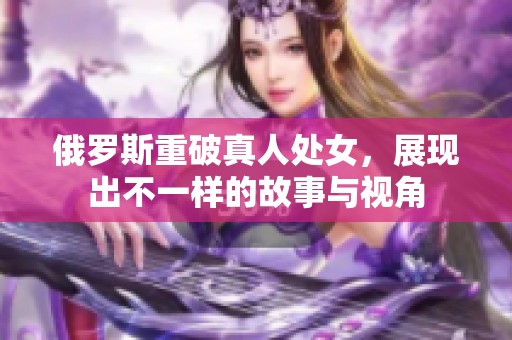 俄罗斯重破真人处女，展现出不一样的故事与视角