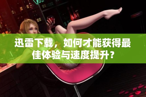 迅雷下载，如何才能获得最佳体验与速度提升？