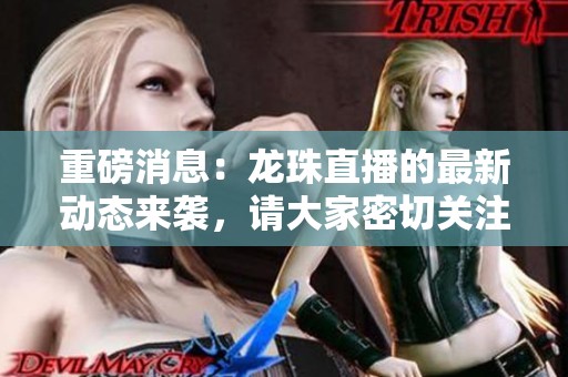 重磅消息：龙珠直播的最新动态来袭，请大家密切关注其重大更新！