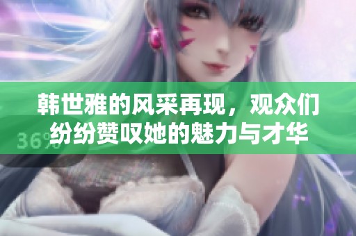 韩世雅的风采再现，观众们纷纷赞叹她的魅力与才华