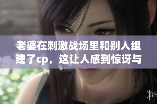 老婆在刺激战场里和别人组建了cp，这让人感到惊讶与好奇