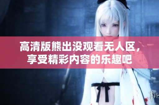 高清版熊出没观看无人区，享受精彩内容的乐趣吧