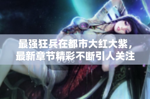 最强狂兵在都市大红大紫，最新章节精彩不断引人关注