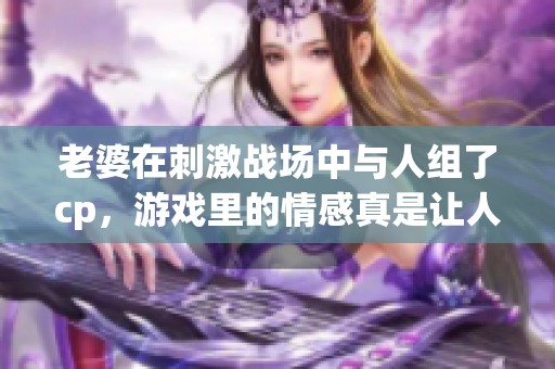 老婆在刺激战场中与人组了cp，游戏里的情感真是让人惊艳