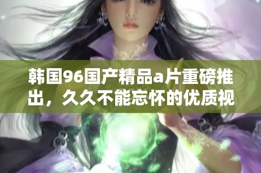 韩国96******重磅推出，**不能忘怀的优质视听享受