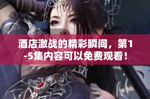酒店激战的精彩瞬间，第1-5集内容可以免费观看！
