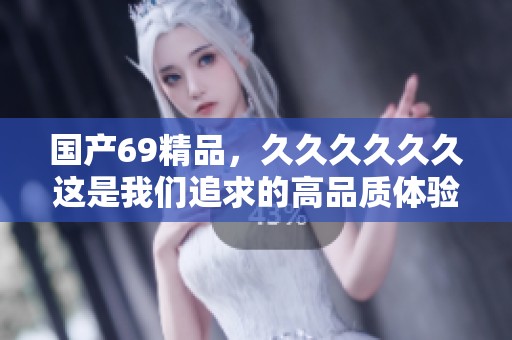 国产69精品，******这是我们追求的高品质体验与承诺